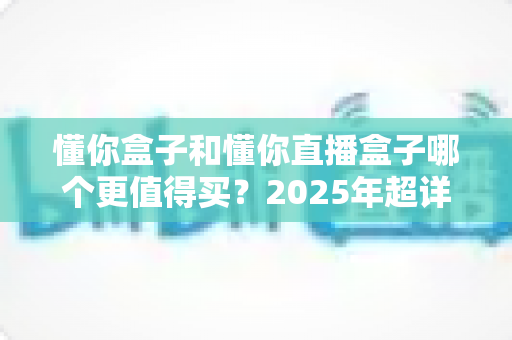 懂你盒子和懂你直播盒子哪个更值得买？2025年超详细选购攻略与真实体验分析
