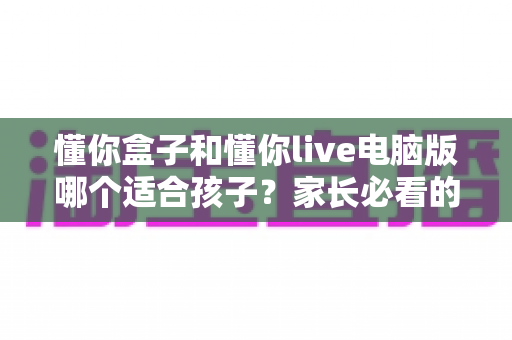 懂你盒子和懂你live电脑版哪个适合孩子？家长必看的选择对比全攻略