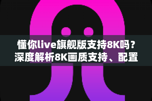 懂你live旗舰版支持8K吗?深度解析8K画质支持、配置需求与使用体验全指南 懂你live旗舰版支持8K吗?深度解析8K画质支持、配置需求与使用体验全指南