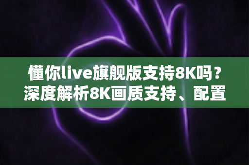 懂你live旗舰版支持8K吗?深度解析8K画质支持、配置需求与使用体验全指南 懂你live旗舰版支持8K吗?深度解析8K画质支持、配置需求与使用体验全指南