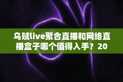乌贼live聚合直播和网络直播盒子哪个值得入手？2024超全选购攻略与深度对比指南