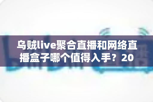 乌贼live聚合直播和网络直播盒子哪个值得入手？2024超全选购攻略与深度对比指南