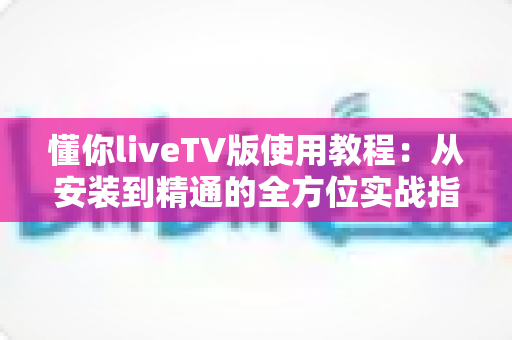 懂你liveTV版使用教程:从安装到精通的全方位实战指南 懂你liveTV版使用教程:从安装到精通的全方位实战指南
