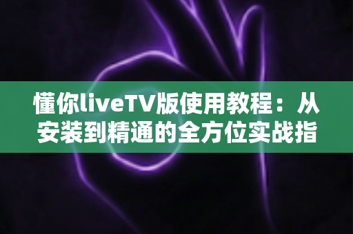 懂你liveTV版使用教程：从安装到精通的全方位实战指南