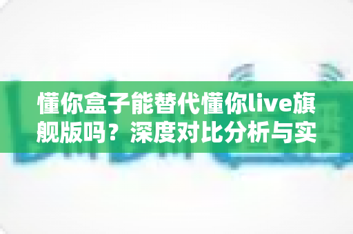 懂你盒子能替代懂你live旗舰版吗？深度对比分析与实用选购指南