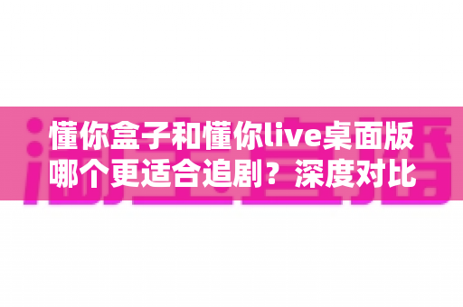 懂你盒子和懂你live桌面版哪个更适合追剧?深度对比评测帮你选对追剧神器 懂你盒子和懂你live桌面版哪个更适合追剧?深度对比评测帮你选对追剧神器