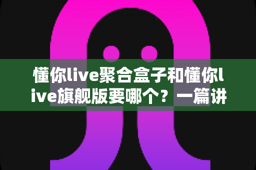 懂你live聚合盒子和懂你live旗舰版要哪个?一篇讲透区别与选购技巧的实用指南 懂你live聚合盒子和懂你live旗舰版要哪个?一篇讲透区别与选购技巧的实用指南