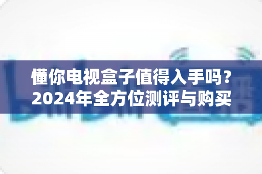 懂你电视盒子值得入手吗？2024年全方位测评与购买指南助你明智决策