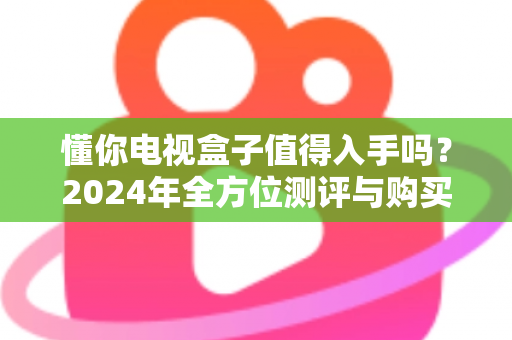懂你电视盒子值得入手吗？2024年全方位测评与购买指南助你明智决策