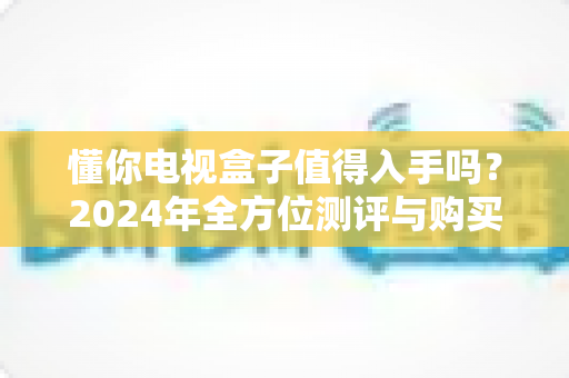 懂你电视盒子值得入手吗？2024年全方位测评与购买指南助你明智决策