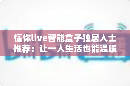 懂你live智能盒子独居人士推荐：让一人生活也能温暖有陪伴的智慧之选