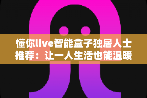 懂你live智能盒子独居人士推荐：让一人生活也能温暖有陪伴的智慧之选