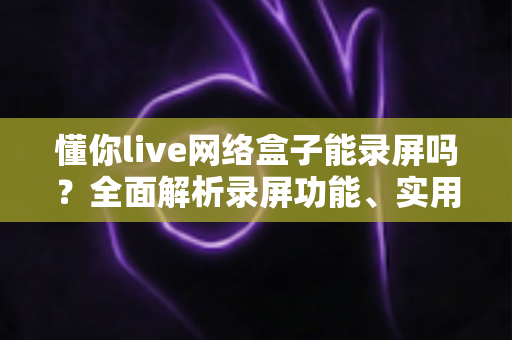 懂你live网络盒子能录屏吗？全面解析录屏功能、实用方法与常见问题
