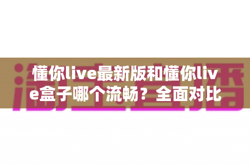 懂你live最新版和懂你live盒子哪个流畅?全面对比解析助你选出最顺滑的观看方案 懂你live最新版和懂你live盒子哪个流畅?全面对比解析助你选出最顺滑的观看方案