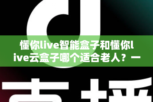懂你live智能盒子和懂你live云盒子哪个适合老人?一文看懂选购要点与实用建议 懂你live智能盒子和懂你live云盒子哪个适合老人?一文看懂选购要点与实用建议