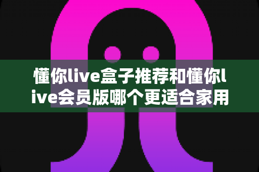 懂你live盒子推荐和懂你live会员版哪个更适合家用?家庭观影方案深度对比与选购指南 懂你live盒子推荐和懂你live会员版哪个更适合家用?家庭观影方案深度对比与选购指南