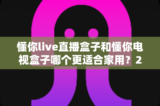 懂你live直播盒子和懂你电视盒子哪个更适合家用?2024年家庭选购深度对比指南 懂你live直播盒子和懂你电视盒子哪个更适合家用?2024年家庭选购深度对比指南