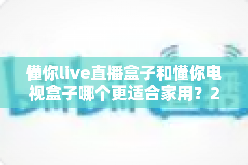 懂你live直播盒子和懂你电视盒子哪个更适合家用?2024年家庭选购深度对比指南 懂你live直播盒子和懂你电视盒子哪个更适合家用?2024年家庭选购深度对比指南