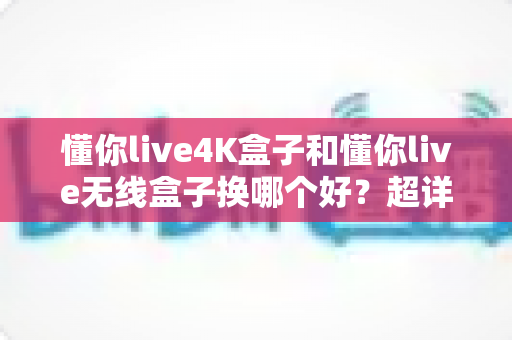 懂你live4K盒子和懂你live无线盒子换哪个好？超详细选购对比指南，看完不再纠结