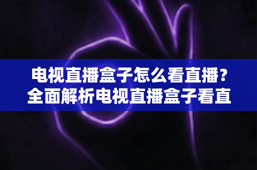 电视直播盒子怎么看直播?全面解析电视直播盒子看直播的方法、技巧与避坑指南 电视直播盒子怎么看直播?全面解析电视直播盒子看直播的方法、技巧与避坑指南