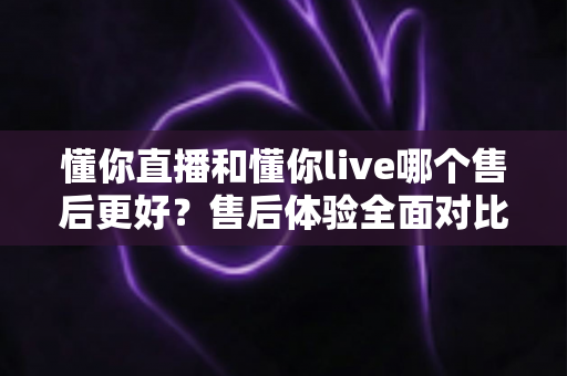 懂你直播和懂你live哪个售后更好?售后体验全面对比与避坑指南 懂你直播和懂你live哪个售后更好?售后体验全面对比与避坑指南