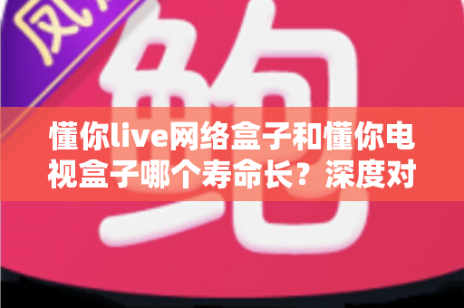 懂你live网络盒子和懂你电视盒子哪个寿命长?深度对比分析与延长使用寿命全攻略 懂你live网络盒子和懂你电视盒子哪个寿命长?深度对比分析与延长使用寿命全攻略