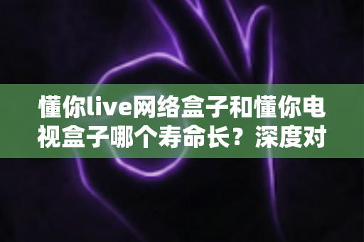 懂你live网络盒子和懂你电视盒子哪个寿命长？深度对比分析与延长使用寿命全攻略