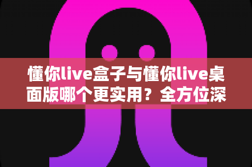 懂你live盒子与懂你live桌面版哪个更实用？全方位深度对比帮你选对不踩坑