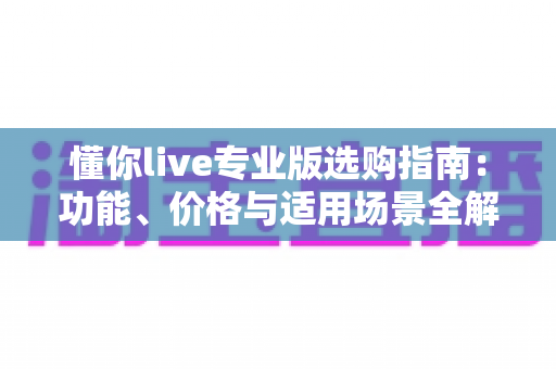 懂你live专业版选购指南:功能、价格与适用场景全解析,助你聪明决策不踩坑 懂你live专业版选购指南:功能、价格与适用场景全解析,助你聪明决策不踩坑