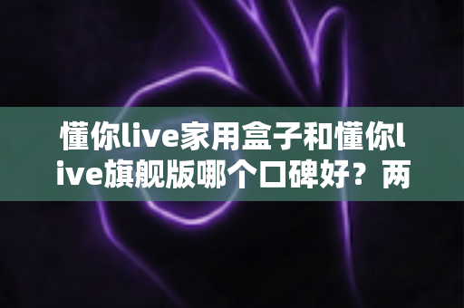 懂你live家用盒子和懂你live旗舰版哪个口碑好？两款产品深度对比与真实选购指南