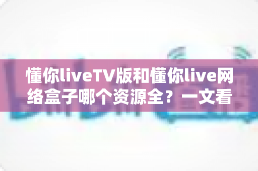 懂你liveTV版和懂你live网络盒子哪个资源全?一文看懂两大版本差异与选择指南 懂你liveTV版和懂你live网络盒子哪个资源全?一文看懂两大版本差异与选择指南