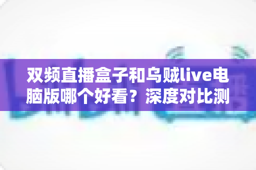 双频直播盒子和乌贼live电脑版哪个好看？深度对比测评帮你选出最适合的观影方案