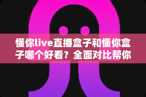懂你live直播盒子和懂你盒子哪个好看?全面对比帮你选对不选贵 懂你live直播盒子和懂你盒子哪个好看?全面对比帮你选对不选贵