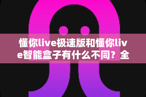 懂你live极速版和懂你live智能盒子有什么不同?全面解析两款产品的核心差异与选购指南 懂你live极速版和懂你live智能盒子有什么不同?全面解析两款产品的核心差异与选购指南