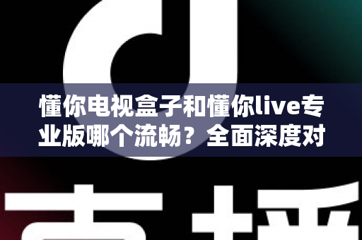懂你电视盒子和懂你live专业版哪个流畅?全面深度对比评测与选购指南 懂你电视盒子和懂你live专业版哪个流畅?全面深度对比评测与选购指南