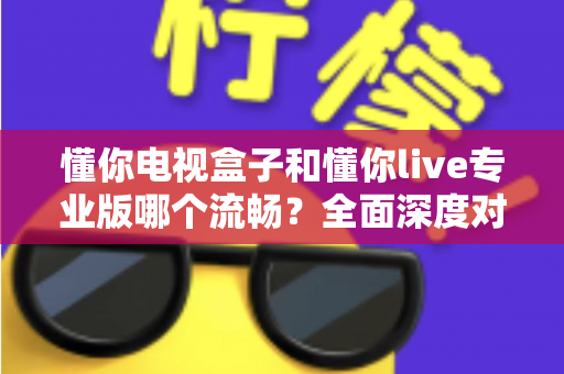 懂你电视盒子和懂你live专业版哪个流畅?全面深度对比评测与选购指南 懂你电视盒子和懂你live专业版哪个流畅?全面深度对比评测与选购指南