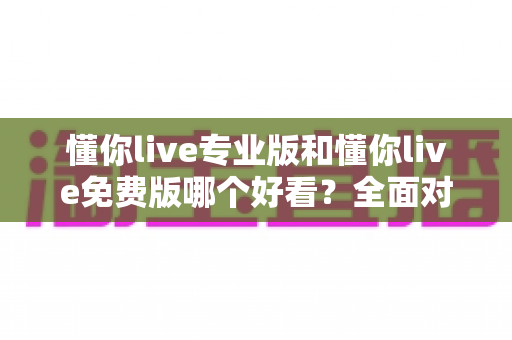 懂你live专业版和懂你live免费版哪个好看？全面对比评测帮你找到最适合的观看体验