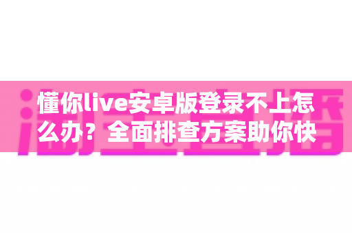 懂你live安卓版登录不上怎么办？全面排查方案助你快速找回观看体验