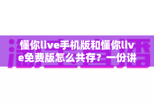 懂你live手机版和懂你live免费版怎么共存？一份讲透双版本安装与管理的实用指南