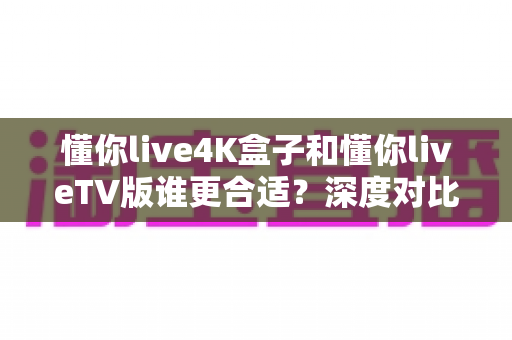 懂你live4K盒子和懂你liveTV版谁更合适？深度对比帮你选对不选贵