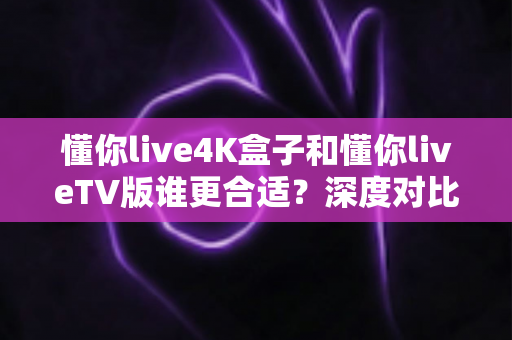 懂你live4K盒子和懂你liveTV版谁更合适？深度对比帮你选对不选贵