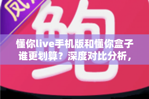 懂你live手机版和懂你盒子谁更划算？深度对比分析，教你把钱花在刀刃上