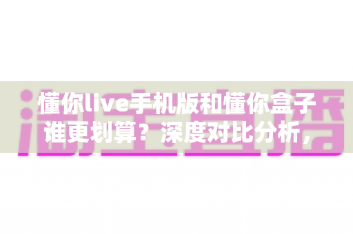 懂你live手机版和懂你盒子谁更划算？深度对比分析，教你把钱花在刀刃上