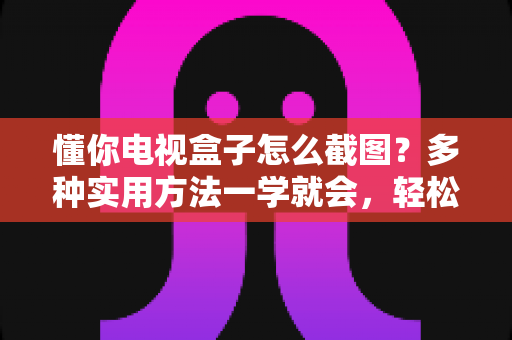 懂你电视盒子怎么截图?多种实用方法一学就会,轻松保存电视精彩画面 懂你电视盒子怎么截图?多种实用方法一学就会,轻松保存电视精彩画面