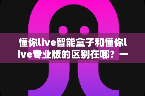 懂你live智能盒子和懂你live专业版的区别在哪？一篇看懂两种方案如何选