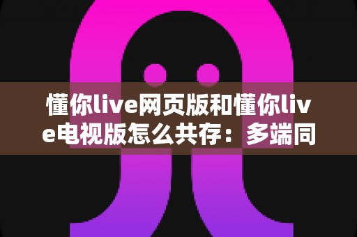 懂你live网页版和懂你live电视版怎么共存：多端同步观看全攻略与实用技巧详解