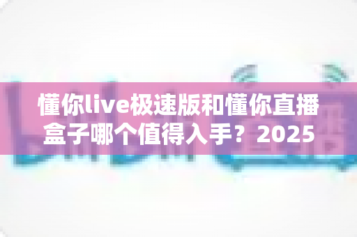 懂你live极速版和懂你直播盒子哪个值得入手？2025最新选购指南与真实体验深度对比