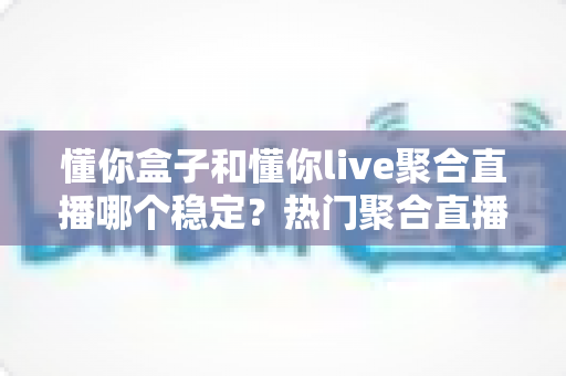 懂你盒子和懂你live聚合直播哪个稳定？热门聚合直播工具稳定性深度对比全解析