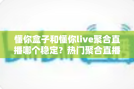 懂你盒子和懂你live聚合直播哪个稳定？热门聚合直播工具稳定性深度对比全解析