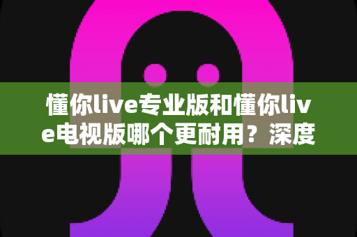 懂你live专业版和懂你live电视版哪个更耐用？深度对比解析助你选对版本不踩坑